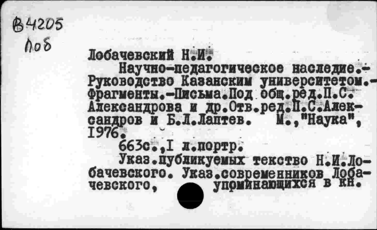 ﻿&Ч2О5 1)оЬ
Лобачевский Н.П.
Научно-педагогическое наследие.-Руководство Каванским университетом.* Фрагменты.-Письма.Под общ.ред.П.С^ Александрова и др.Отв.ред.П.С.Алек-сандров и Б.Л.Лаптев.	М.,"Наука",
663с.,I л.портр.
Указ.публикуемых текство Н.И.Лобачевского. Указ.современников Лобачевского, упоминающихся в кн.